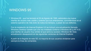 WINDOWS 95
• Windows 95 , que fue lanzado el 24 de Agosto de 1995, estrenaba una nueva
interfaz de usuario más usable y potente que sus antecesores, convirtiéndose en el
sistema operativo de más éxito de todos los tiempos, a pesar de sus defectos.
Con la instalación de Internet Explorer 4.0 se incluyó una actualización llamada
Windows Desktop Update que una vez instalada confería a Windows 95 (y NT 4.0)
una interfaz de usuario muy similar al que sería su sucesor, Windows 98. Esta
actualización desapareció en las siguientes versiones de Internet Explorer.
A partir de la llegada de este SO, la mayoría de sus usuarios olvidarían para
siempre la línea de comandos.
 