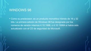 WINDOWS 98
• Como su predecesor, es un producto monolítico híbrido de 16 y 32
bits. La primera edición de Windows 98 fue designada por los
números de versión internos 4.10.1998, o 4.10.1998A si había sido
actualizado con el CD de seguridad de Microsoft.
 