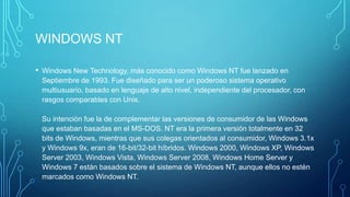 WINDOWS NT
• Windows New Technology, más conocido como Windows NT fue lanzado en
Septiembre de 1993. Fue diseñado para ser un poderoso sistema operativo
multiusuario, basado en lenguaje de alto nivel, independiente del procesador, con
rasgos comparables con Unix.
Su intención fue la de complementar las versiones de consumidor de las Windows
que estaban basadas en el MS-DOS. NT era la primera versión totalmente en 32
bits de Windows, mientras que sus colegas orientados al consumidor, Windows 3.1x
y Windows 9x, eran de 16-bit/32-bit híbridos. Windows 2000, Windows XP, Windows
Server 2003, Windows Vista, Windows Server 2008, Windows Home Server y
Windows 7 están basados sobre el sistema de Windows NT, aunque ellos no estén
marcados como Windows NT.
 