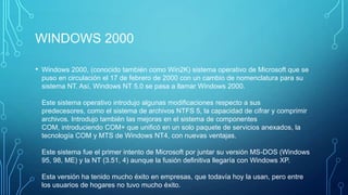 WINDOWS 2000
• Windows 2000, (conocido también como Win2K) sistema operativo de Microsoft que se
puso en circulación el 17 de febrero de 2000 con un cambio de nomenclatura para su
sistema NT. Así, Windows NT 5.0 se pasa a llamar Windows 2000.
Este sistema operativo introdujo algunas modificaciones respecto a sus
predecesores, como el sistema de archivos NTFS 5, la capacidad de cifrar y comprimir
archivos. Introdujo también las mejoras en el sistema de componentes
COM, introduciendo COM+ que unificó en un solo paquete de servicios anexados, la
tecnología COM y MTS de Windows NT4, con nuevas ventajas.
Este sistema fue el primer intento de Microsoft por juntar su versión MS-DOS (Windows
95, 98, ME) y la NT (3.51, 4) aunque la fusión definitiva llegaría con Windows XP.
Esta versión ha tenido mucho éxito en empresas, que todavía hoy la usan, pero entre
los usuarios de hogares no tuvo mucho éxito.
 