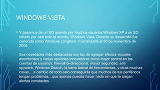 WINDOWS VISTA
• Y pasamos de un SO querido por muchos usuarios Windows XP a un SO
odiado por casi todo el mundo, Windows Vista. Durante su desarrollo fue
conocido como Windows Longhorn. Fue lanzado el 30 de noviembre de
2006.
Sus novedades más destacadas son las de agregar efectos visuales
asombrosos y varias opciones innovadoras como mejor control en las
cuentas de usuarios, firewall bi-direccional, mayor seguridad, anti
spyware, Windows Search, la barra lateral de herramientas, y otras muchas
cosas….a cambio de todo esto conseguirás que muchos de tus periféricos
tengan problemas…que apenas puedas hacer nada sin que te salgan
alertas constastes
 