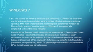 WINDOWS 7
• El 13 de octubre de 2008 fue anunciado que «Windows 7», además de haber sido
uno de tantos nombres en código, sería el nombre oficial de este nuevo sistema
operativo. Mike Nash (vicepresidente de estrategia en plataformas Windows de
Microsoft) dijo que esto se debía a que con Windows 7 se «apunta a la
simplicidad, y el nombre debía reflejarlo»
• Caracteristicas: Reconocimiento de escritura a mano mejorado, Soporte para discos
duros virtuales, Rendimiento mejorado en procesadores multinúcleo, Mejor
rendimiento de arranque del sistema, Soporte para sistemas que utilizan múltiples
tarjetas gráficas (multi-GPU), Ampliación de funciones y rediseño de la Calculadora
(Estadística y Programación), Modo XP: permite ejecutar un equipo virtual Windows
XP de forma transparente para el usuario.
 
