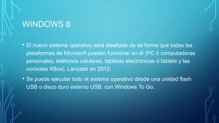 WINDOWS 8
• El nuevo sistema operativo será diseñado de tal forma que todas las
plataformas de Microsoft puedan funcionar en él (PC ó computadoras
personales, teléfonos celulares, tabletas electrónicas ó tablets y las
consolas XBox). Lanzado en 2012.
• Se puede ejecutar todo el sistema operativo desde una unidad flash
USB o disco duro externo USB, con Windows To Go.
 