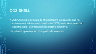 DOS-SHELL
• DOS Shell era la solución de Microsoft para los usuarios que no
supieran usar la línea de comandos de DOS y solía venir en el disco
"suplementario" de instalación del sistema operativo.
• la primera aproximación a un gestor de ventanas.
 