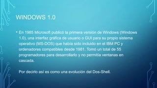 WINDOWS 1.0
• En 1985 Microsoft publicó la primera versión de Windows (Windows
1.0), una interfaz gráfica de usuario o GUI para su propio sistema
operativo (MS-DOS) que había sido incluido en el IBM PC y
ordenadores compatibles desde 1981. Tomó un total de 55
programadores para desarrollarlo y no permitía ventanas en
cascada.
Por decirlo así es como una evolución del Dos-Shell.
 
