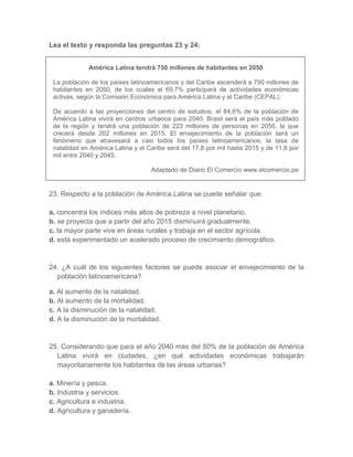 Lea el texto y responda las preguntas 23 y 24:
América Latina tendrá 750 millones de habitantes en 2050
La población de los países latinoamericanos y del Caribe ascenderá a 750 millones de
habitantes en 2050, de los cuales el 69,7% participará de actividades económicas
activas, según la Comisión Económica para América Latina y el Caribe (CEPAL).
De acuerdo a las proyecciones del centro de estudios, el 84,6% de la población de
América Latina vivirá en centros urbanos para 2040. Brasil será el país más poblado
de la región y tendrá una población de 223 millones de personas en 2050, la que
crecerá desde 202 millones en 2015. El envejecimiento de la población será un
fenómeno que atravesará a casi todos los países latinoamericanos; la tasa de
natalidad en América Latina y el Caribe será del 17,8 por mil hasta 2015 y de 11,8 por
mil entre 2040 y 2045.
Adaptado de Diario El Comercio www.elcomercio.pe
23. Respecto a la población de América Latina se puede señalar que:
a. concentra los índices más altos de pobreza a nivel planetario.
b. se proyecta que a partir del año 2015 disminuirá gradualmente.
c. la mayor parte vive en áreas rurales y trabaja en el sector agrícola.
d. está experimentado un acelerado proceso de crecimiento demográfico.
24. ¿A cuál de los siguientes factores se puede asociar el envejecimiento de la
población latinoamericana?
a. Al aumento de la natalidad.
b. Al aumento de la mortalidad.
c. A la disminución de la natalidad.
d. A la disminución de la mortalidad.
25. Considerando que para el año 2040 más del 80% de la población de América
Latina vivirá en ciudades, ¿en qué actividades económicas trabajarán
mayoritariamente los habitantes de las áreas urbanas?
a. Minería y pesca.
b. Industria y servicios.
c. Agricultura e industria.
d. Agricultura y ganadería.
 