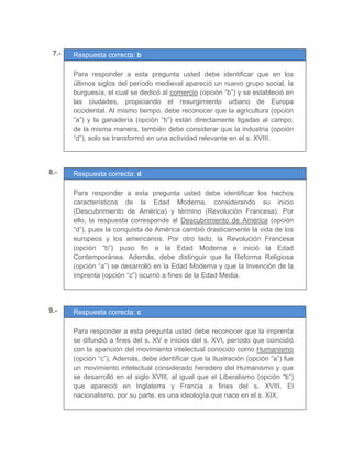 07.- Respuesta correcta: b
	
Para responder a esta pregunta usted debe identificar que en los
últimos siglos del período medieval apareció un nuevo grupo social, la
burguesía, el cual se dedicó al comercio (opción “b”) y se estableció en
las ciudades, propiciando el resurgimiento urbano de Europa
occidental. Al mismo tiempo, debe reconocer que la agricultura (opción
“a”) y la ganadería (opción “b”) están directamente ligadas al campo;
de la misma manera, también debe considerar que la industria (opción
“d”), solo se transformó en una actividad relevante en el s. XVIII.
	
	
	
8.- Respuesta correcta: d
	
Para responder a esta pregunta usted debe identificar los hechos
característicos de la Edad Moderna, considerando su inicio
(Descubrimiento de América) y término (Revolución Francesa). Por
ello, la respuesta corresponde al Descubrimiento de América (opción
“d”), pues la conquista de América cambió drasticamente la vida de los
europeos y los americanos. Por otro lado, la Revolución Francesa
(opción “b”) puso fin a la Edad Moderna e inició la Edad
Contemporánea. Además, debe distinguir que la Reforma Religiosa
(opción “a”) se desarrolló en la Edad Moderna y que la Invención de la
imprenta (opción “c”) ocurrió a fines de la Edad Media.
	
	
9.- Respuesta correcta: c
	
Para responder a esta pregunta usted debe reconocer que la imprenta
se difundió a fines del s. XV e inicios del s. XVI, período que coincidió
con la aparición del movimiento intelectual conocido como Humanismo
(opción “c”). Además, debe identificar que la Ilustración (opción “a”) fue
un movimiento intelectual considerado heredero del Humanismo y que
se desarrolló en el siglo XVIII, al igual que el Liberalismo (opción “b”)
que apareció en Inglaterra y Francia a fines del s. XVIII. El
nacionalismo, por su parte, es una ideología que nace en el s. XIX.
 