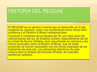 HISTORIA DEL REGGAE
El REGGAE es un genero musical que se desarrollo en la isla
caribeña de Jamaica, como una combinación entre ritmos Afro-
antillanos y el Rhythm & Blues norteamericano.
Comenzó a mediados de la década del 50, por esos años las
radioemisoras del sur de Estados Unidos, especialmente las de
la ciudad de Nueva Orleáns, eran escuchadas en Jamaica y los
ritmos musicales como el Rhythm & Blues, que de estas
provenían se fueron mezclando con los ritmos originales de los
habitantes de esta isla. Los elementos distintivos de esta
música eran el énfasis del llamado off-beat, de marcada
tendencia caribeña.
 