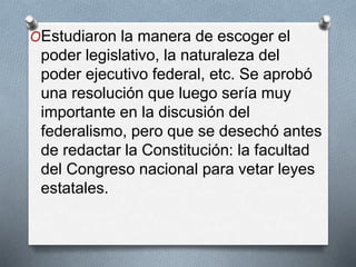 OEstudiaron la manera de escoger el
poder legislativo, la naturaleza del
poder ejecutivo federal, etc. Se aprobó
una resolución que luego sería muy
importante en la discusión del
federalismo, pero que se desechó antes
de redactar la Constitución: la facultad
del Congreso nacional para vetar leyes
estatales.
 
