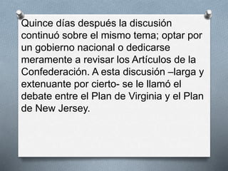Quince días después la discusión
continuó sobre el mismo tema; optar por
un gobierno nacional o dedicarse
meramente a revisar los Artículos de la
Confederación. A esta discusión –larga y
extenuante por cierto- se le llamó el
debate entre el Plan de Virginia y el Plan
de New Jersey.
 