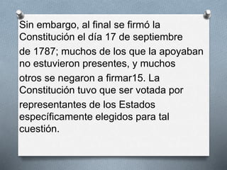 Sin embargo, al final se firmó la
Constitución el día 17 de septiembre
de 1787; muchos de los que la apoyaban
no estuvieron presentes, y muchos
otros se negaron a firmar15. La
Constitución tuvo que ser votada por
representantes de los Estados
específicamente elegidos para tal
cuestión.
 