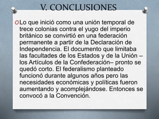 V. CONCLUSIONES
OLo que inició como una unión temporal de
trece colonias contra el yugo del imperio
británico se convirtió en una federación
permanente a partir de la Declaración de
Independencia. El documento que limitaba
las facultades de los Estados y de la Unión –
los Artículos de la Confederación– pronto se
quedó corto. El federalismo planteado
funcionó durante algunos años pero las
necesidades económicas y políticas fueron
aumentando y acomplejándose. Entonces se
convocó a la Convención.
 