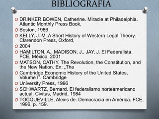 BIBLIOGRAFÍA
O DRINKER BOWEN, Catherine. Miracle at Philadelphia.
Atlantic Monthly Press Book,
O Boston, 1966
O KELLY, J. M. A Short History of Western Legal Theory.
Clarendon Press, Oxford,
O 2004
O HAMILTON, A., MADISON, J., JAY, J. El Federalista.
FCE, México, 2001
O MATSON, CATHY. The Revolution, the Constitution, and
the New Nation. En: „The
O Cambridge Economic History of the United States,
Volume I‟. Cambridge
O University Press, 1996
O SCHWARTZ, Bernard. El federalismo norteamericano
actual. Civitas, Madrid, 1984
O TOCQUEVILLE, Alexis de. Democracia en América. FCE,
1996, p. 159.
 