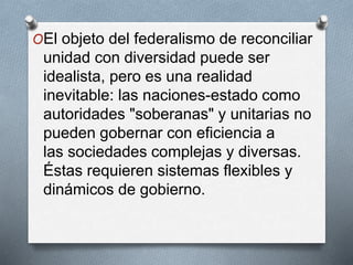 OEl objeto del federalismo de reconciliar
unidad con diversidad puede ser
idealista, pero es una realidad
inevitable: las naciones-estado como
autoridades "soberanas" y unitarias no
pueden gobernar con eficiencia a
las sociedades complejas y diversas.
Éstas requieren sistemas flexibles y
dinámicos de gobierno.
 