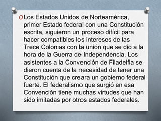 OLos Estados Unidos de Norteamérica,
primer Estado federal con una Constitución
escrita, siguieron un proceso difícil para
hacer compatibles los intereses de las
Trece Colonias con la unión que se dio a la
hora de la Guerra de Independencia. Los
asistentes a la Convención de Filadelfia se
dieron cuenta de la necesidad de tener una
Constitución que creara un gobierno federal
fuerte. El federalismo que surgió en esa
Convención tiene muchas virtudes que han
sido imitadas por otros estados federales.
 
