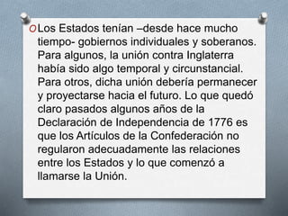OLos Estados tenían –desde hace mucho
tiempo- gobiernos individuales y soberanos.
Para algunos, la unión contra Inglaterra
había sido algo temporal y circunstancial.
Para otros, dicha unión debería permanecer
y proyectarse hacia el futuro. Lo que quedó
claro pasados algunos años de la
Declaración de Independencia de 1776 es
que los Artículos de la Confederación no
regularon adecuadamente las relaciones
entre los Estados y lo que comenzó a
llamarse la Unión.
 