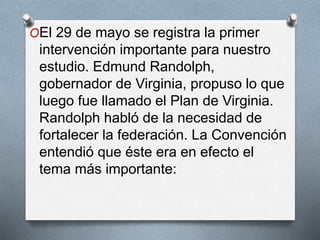 OEl 29 de mayo se registra la primer
intervención importante para nuestro
estudio. Edmund Randolph,
gobernador de Virginia, propuso lo que
luego fue llamado el Plan de Virginia.
Randolph habló de la necesidad de
fortalecer la federación. La Convención
entendió que éste era en efecto el
tema más importante:
 