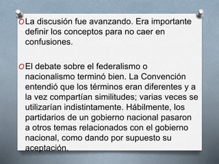 OLa discusión fue avanzando. Era importante
definir los conceptos para no caer en
confusiones.
OEl debate sobre el federalismo o
nacionalismo terminó bien. La Convención
entendió que los términos eran diferentes y a
la vez compartían similitudes; varias veces se
utilizarían indistintamente. Hábilmente, los
partidarios de un gobierno nacional pasaron
a otros temas relacionados con el gobierno
nacional, como dando por supuesto su
aceptación.
 