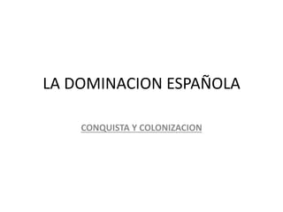 LA DOMINACION ESPAÑOLA
CONQUISTA Y COLONIZACION
 