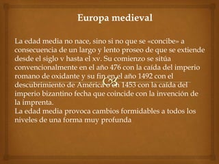 Europa medieval
La edad media no nace, sino si no que se «concibe» a
consecuencia de un largo y lento proseo de que se extiende
desde el siglo v hasta el xv. Su comienzo se sitúa
convencionalmente en el año 476 con la caída del imperio
romano de oxidante y su fin en el año 1492 con el
descubrimiento de América o en 1453 con la caída del
imperio bizantino fecha que coincide con la invención de
la imprenta.
La edad media provoca cambios formidables a todos los
niveles de una forma muy profunda
 