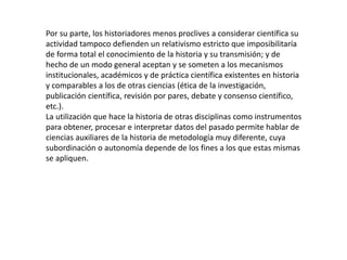Por su parte, los historiadores menos proclives a considerar científica su
actividad tampoco defienden un relativismo estricto que imposibilitaría
de forma total el conocimiento de la historia y su transmisión; y de
hecho de un modo general aceptan y se someten a los mecanismos
institucionales, académicos y de práctica científica existentes en historia
y comparables a los de otras ciencias (ética de la investigación,
publicación científica, revisión por pares, debate y consenso científico,
etc.).
La utilización que hace la historia de otras disciplinas como instrumentos
para obtener, procesar e interpretar datos del pasado permite hablar de
ciencias auxiliares de la historia de metodología muy diferente, cuya
subordinación o autonomía depende de los fines a los que estas mismas
se apliquen.
 