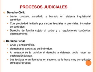 PROCESOS JUDICIALES
 Derecho Civil:
 Lento, costoso, enredado y basado en sistema inquisitorial
canónico.
 Con propiedad limitada por cargas feudales y gremiales, inclusive
en contratos.
 Derecho de familia sujeto al padre y a regulaciones canónicas
absolutamente.
 Derecho Penal:
 Cruel y anticientífico.
 elementales garantías del individuo.
 Al acusado se le prohíbe el derecho a defensa, podía hacer su
declaración jurada,
 Los testigos eran llamados en secreto, se le hace muy complicado
conseguir prueba.
 