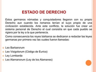 ESTADO DE DERECHO
Estos germanos nómadas y conquistadores llegaron con su propio
Derecho aun cuando los romanos tenían el suyo propio de una
civilización establecida. Ante este conflicto, la solución fue crear un
sistema personal de Derecho el cual consistía en que cada pueblo se
rigiera por la ley a la que pertenecía.
Como consecuencia los reyes bárbaros se dedicaron a redactar las leyes
germanas por primera vez las cuales fueron llamadas:
 Lex Barbarorum
 Lex Visigotorum (Código de Eurico)
 Ley Lombarda
 Lex Alamanorum (Ley de los Alamanes)
 