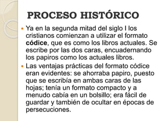 PROCESO HISTÓRICO
 Ya en la segunda mitad del siglo I los
cristianos comienzan a utilizar el formato
códice, que es como los libros actuales. Se
escribe por las dos caras, encuadernando
los papiros como los actuales libros.
 Las ventajas prácticas del formato códice
eran evidentes: se ahorraba papiro, puesto
que se escribía en ambas caras de las
hojas; tenía un formato compacto y a
menudo cabía en un bolsillo; era fácil de
guardar y también de ocultar en épocas de
persecuciones.
 