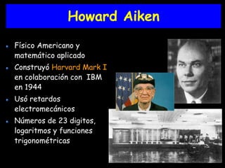 Howard Aiken 
Físico Americano y 
matemático aplicado 
Construyó Harvard Mark I 
en colaboración con IBM 
en 1944 
Usó retardos 
electromecánicos 
Números de 23 digitos, 
logaritmos y funciones 
trigonométricas 
 