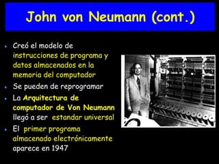 John von Neumann (cont.) 
Creó el modelo de 
instrucciones de programa y 
datos almacenados en la 
memoria del computador 
Se pueden de reprogramar 
La Arquitectura de 
computador de Von Neumann 
llegó a ser estandar universal 
El primer programa 
almacenado electrónicamente 
aparece en 1947 
 