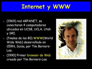 Internet y WWW 
(1969) red ARPANET, se 
conectaron 4 computadores 
ubicados en UCSB, UCLA, Utah 
y SRI. 
(finales de los 80) WWW(World 
Wide Web) desarrollado en 
CERN, Suiza, por Tim Berners- 
Lee. 
(1990) Primer browser de Web 
creado por Tim Berners-Lee 
 