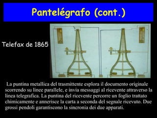 Pantelégrafo (cont.) 
Telefax de 1865 
La puntina metallica del trasmittente esplora il documento originale 
scorrendo su linee parallele, e invia messaggi al ricevente attraverso la 
linea telegrafica. La puntina del ricevente percorre un foglio trattato 
chimicamente e annerisce la carta a seconda del segnale ricevuto. Due 
grossi pendoli garantiscono la sincronia dei due apparati. 
 