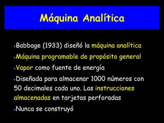 Máquina Analítica 
Babbage (1933) diseñó la máquina analítica 
Máquina programable de propósito general 
Vapor como fuente de energía 
Diseñada para almacenar 1000 números con 
50 decimales cada uno. Las instrucciones 
almacenadas en tarjetas perforadas 
Nunca se construyó 
 