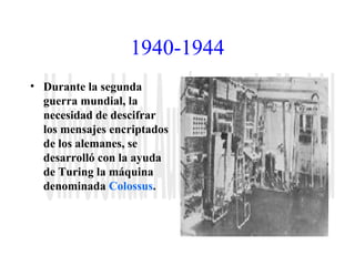 1940-1944 
• Durante la segunda 
guerra mundial, la 
necesidad de descifrar 
los mensajes encriptados 
de los alemanes, se 
desarrolló con la ayuda 
de Turing la máquina 
denominada Colossus. 
 