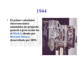 1944 
• El primer calculador 
electromecánico 
automático de propósito 
general a gran escala fue 
el Mark I, ideado por 
Howard Aiken y 
desarrollado por IBM. 
 