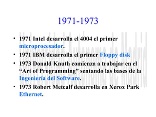 1971-1973 
• 1971 Intel desarrolla el 4004 el primer 
microprocesador. 
• 1971 IBM desarrolla el primer Floppy disk 
• 1973 Donald Knuth comienza a trabajar en el 
“Art of Programming” sentando las bases de la 
Ingeniería del Software. 
• 1973 Robert Metcalf desarrolla en Xerox Park 
Ethernet. 
 