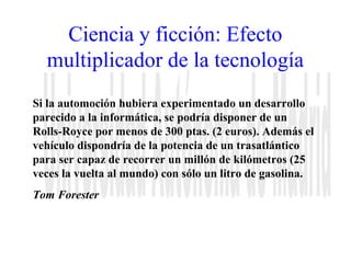 Ciencia y ficción: Efecto 
multiplicador de la tecnología 
Si la automoción hubiera experimentado un desarrollo 
parecido a la informática, se podría disponer de un 
Rolls-Royce por menos de 300 ptas. (2 euros). Además el 
vehículo dispondría de la potencia de un trasatlántico 
para ser capaz de recorrer un millón de kilómetros (25 
veces la vuelta al mundo) con sólo un litro de gasolina. 
Tom Forester 
 