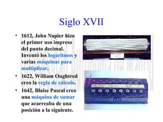 Siglo XVII 
• 1612, John Napier hizo 
el primer uso impreso 
del punto decimal. 
Inventó los logaritmos y 
varias máquinas para 
multiplicar. 
• 1622, William Oughtred 
creo la regla de cálculo. 
• 1642, Blaise Pascal creo 
una máquina de sumar 
que acarreaba de una 
posición a la siguiente. 
 