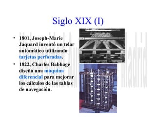 Siglo XIX (I) 
• 1801, Joseph-Marie 
Jaquard inventó un telar 
automático utilizando 
tarjetas perforadas. 
• 1822, Charles Babbage 
diseñó una máquina 
diferencial para mejorar 
los cálculos de las tablas 
de navegación. 
 