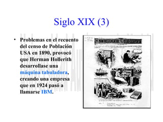 Siglo XIX (3) 
• Problemas en el recuento 
del censo de Población 
USA en 1890, provocó 
que Herman Hollerith 
desarrollase una 
máquina tabuladora, 
creando una empresa 
que en 1924 pasó a 
llamarse IBM. 
 