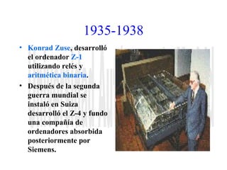1935-1938 
• Konrad Zuse, desarrolló 
el ordenador Z-1 
utilizando relés y 
aritmética binaria. 
• Después de la segunda 
guerra mundial se 
instaló en Suiza 
desarrolló el Z-4 y fundo 
una compañía de 
ordenadores absorbida 
posteriormente por 
Siemens. 
 