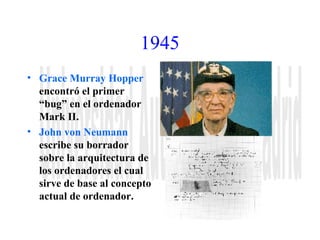 1945 
• Grace Murray Hopper 
encontró el primer 
“bug” en el ordenador 
Mark II. 
• John von Neumann 
escribe su borrador 
sobre la arquitectura de 
los ordenadores el cual 
sirve de base al concepto 
actual de ordenador. 
 