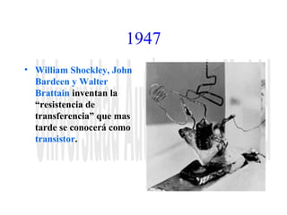 1947 
• William Shockley, John 
Bardeen y Walter 
Brattain inventan la 
“resistencia de 
transferencia” que mas 
tarde se conocerá como 
transistor. 
 