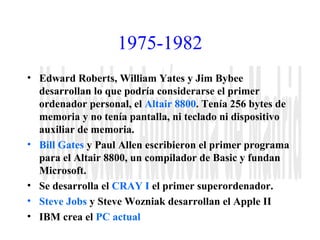 1975-1982 
• Edward Roberts, William Yates y Jim Bybee 
desarrollan lo que podría considerarse el primer 
ordenador personal, el Altair 8800. Tenía 256 bytes de 
memoria y no tenía pantalla, ni teclado ni dispositivo 
auxiliar de memoria. 
• Bill Gates y Paul Allen escribieron el primer programa 
para el Altair 8800, un compilador de Basic y fundan 
Microsoft. 
• Se desarrolla el CRAY I el primer superordenador. 
• Steve Jobs y Steve Wozniak desarrollan el Apple II 
• IBM crea el PC actual 
 