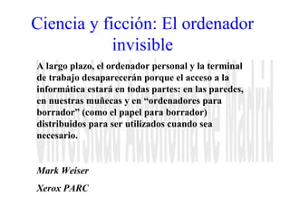 Ciencia y ficción: El ordenador 
invisible 
A largo plazo, el ordenador personal y la terminal 
de trabajo desaparecerán porque el acceso a la 
informática estará en todas partes: en las paredes, 
en nuestras muñecas y en “ordenadores para 
borrador” (como el papel para borrador) 
distribuidos para ser utilizados cuando sea 
necesario. 
Mark Weiser 
Xerox PARC 
 