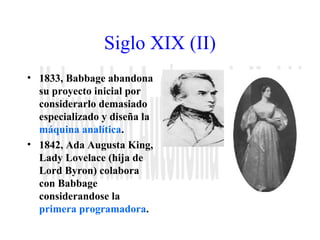 Siglo XIX (II) 
• 1833, Babbage abandona 
su proyecto inicial por 
considerarlo demasiado 
especializado y diseña la 
máquina analítica. 
• 1842, Ada Augusta King, 
Lady Lovelace (hija de 
Lord Byron) colabora 
con Babbage 
considerandose la 
primera programadora. 
 