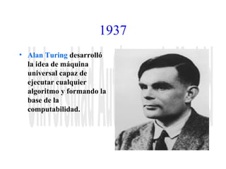 1937 
• Alan Turing desarrolló 
la idea de máquina 
universal capaz de 
ejecutar cualquier 
algoritmo y formando la 
base de la 
computabilidad. 
 