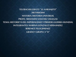 TELEBACHILLERATO “ EL NARANJITO” 
30ETH0430M 
MATERIA: HISTORIA UNIVERSAL 
PROFE: ARMANDO SANCHEZ VILLEGAS 
TEMA: HISTORIETA DEL IMPERIALISMO Y PRIMERA GUERRA MUNDIAL 
INTEGRANTES: MARINA GONZALEZ HERNANDEZ 
BERENICE FELIX JIMENEZ 
GRADO Y GRUPO: 5 “U” 
 