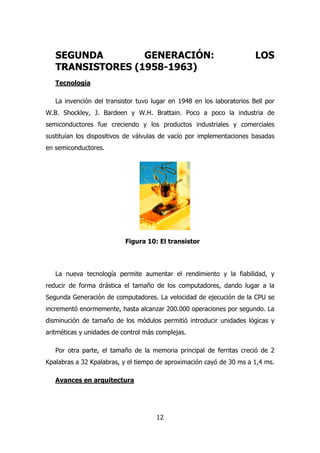 SEGUNDA GENERACIÓN: LOS 
TRANSISTORES (1958-1963) 
Tecnología 
La invención del transistor tuvo lugar en 1948 en los laboratorios Bell por 
W.B. Shockley, J. Bardeen y W.H. Brattain. Poco a poco la industria de 
semiconductores fue creciendo y los productos industriales y comerciales 
sustituían los dispositivos de válvulas de vacío por implementaciones basadas 
en semiconductores. 
Figura 10: El transistor 
La nueva tecnología permite aumentar el rendimiento y la fiabilidad, y 
reducir de forma drástica el tamaño de los computadores, dando lugar a la 
Segunda Generación de computadores. La velocidad de ejecución de la CPU se 
incrementó enormemente, hasta alcanzar 200.000 operaciones por segundo. La 
disminución de tamaño de los módulos permitió introducir unidades lógicas y 
aritméticas y unidades de control más complejas. 
Por otra parte, el tamaño de la memoria principal de ferritas creció de 2 
Kpalabras a 32 Kpalabras, y el tiempo de aproximación cayó de 30 ms a 1,4 ms. 
12 
Avances en arquitectura 
 