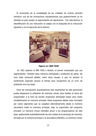 El incremento de la complejidad de las unidades de control, permitió 
introducir una de las innovaciones arquitectónicas que posteriormente se ha 
utilizado en gran escala: la segmentación de operaciones. Con esta técnica, la 
decodificación de una instrucción se solapa con la búsqueda de la instrucción 
siguiente y con la ejecución de la anterior. 
Figura 11: IBM 7030 
En 1961 aparece el IBM 7030 o Stretch, el primer computador que usa 
segmentación. También tiene memoria entrelazada y predicción de saltos. No 
tuvo éxito comercial debido, entre otras causas, a que no alcanzó el 
rendimiento esperado porque el tiempo para recuperarse de un error de 
predicción era muy largo. 
Entre las innovaciones arquitectónicas más importantes de esta generación 
puede destacarse la utilización de memoria virtual, para facilitar la tarea del 
programador a la hora de escribir programas demasiado largos para residir 
completamente en memoria principal. Estos programas debían estar formados 
por varios segmentos que se cargaban alternativamente desde la memoria 
secundaria hasta la memoria principal, bajo la supervisión del programa 
principal. La memoria virtual intentaba aliviar a los programadores de este 
peso, gestionando automáticamente los dos niveles de la jerarquía de memoria, 
formada por la memoria principal y la secundaria [HePa02]. La memoria virtual, 
13 
 